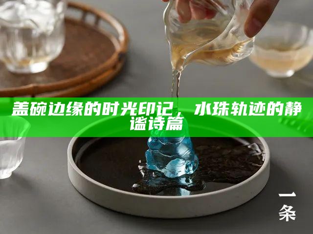 盖碗边缘的时光印记，水珠轨迹的静谧诗篇