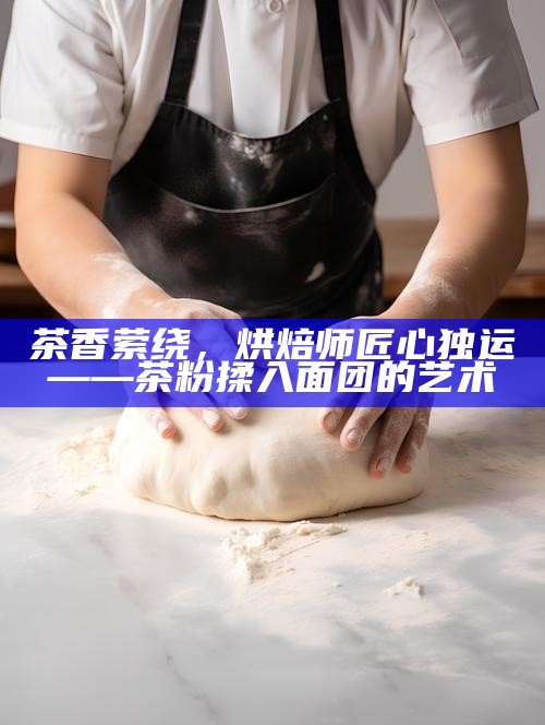 茶香萦绕，烘焙师匠心独运——茶粉揉入面团的艺术