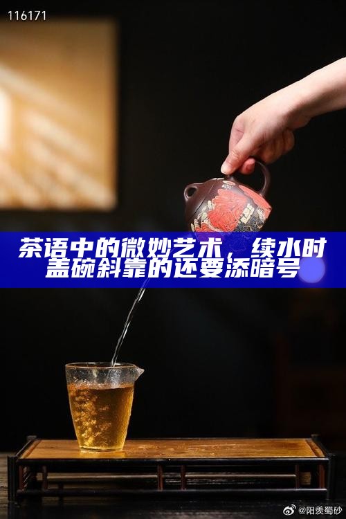 茶语中的微妙艺术,续水时盖碗斜靠的还要添暗号