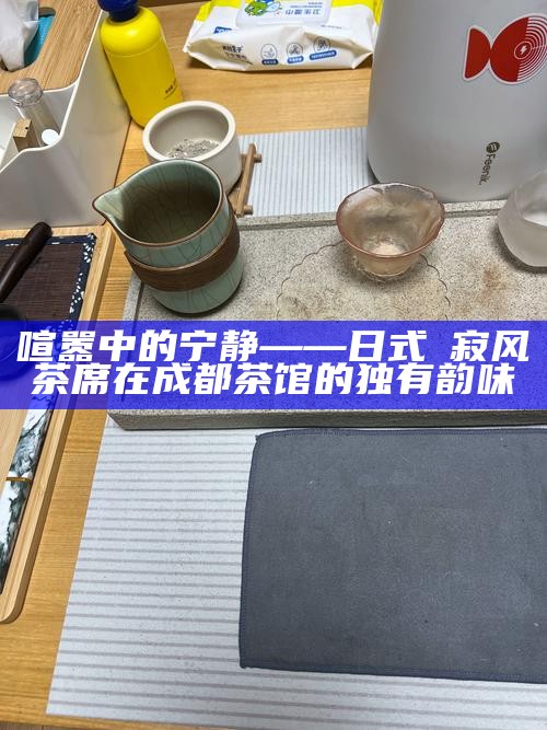 喧嚣中的宁静——日式侘寂风茶席在成都茶馆的独有韵味