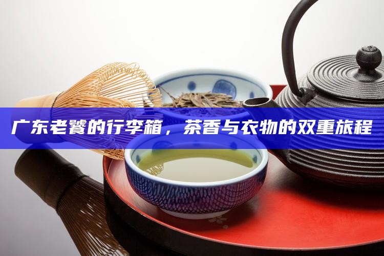 广东老饕的行李箱，茶香与衣物的双重旅程