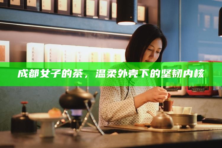 成都女子的茶，温柔外壳下的坚韧内核